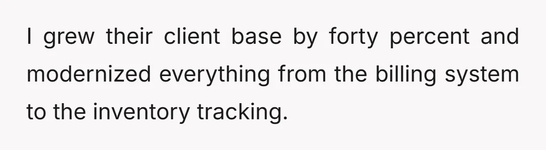 I grew their client base by forty percent and modernized everything from the billing system to the inventory tracking.