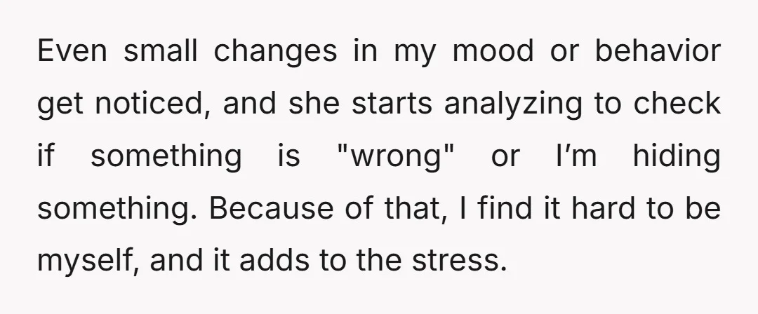 Even small changes in my mood or behavior get noticed, and she starts analyzing to check if something is "wrong" or I’m hiding something. Because of that, I find it...
