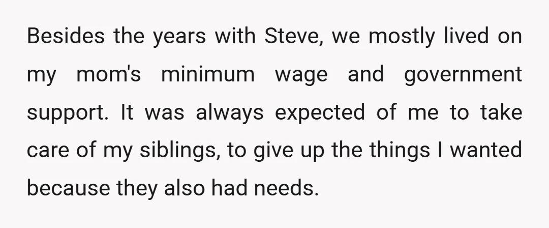 Besides the years with Steve, we mostly lived on my mom's minimum wage and government support. It was always expected of me to take care of my siblings, to give...