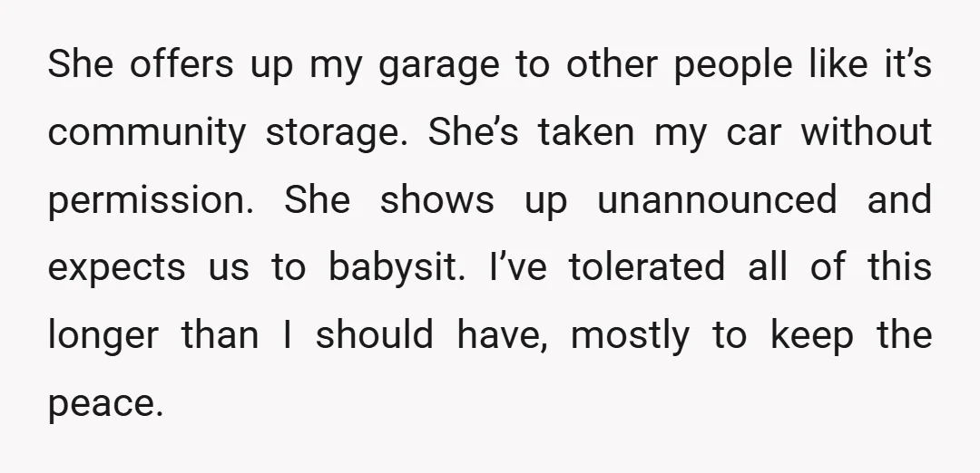 She offers up my garage to other people like it’s community storage. She’s taken my car without permission. She shows up unannounced and expects us to babysit. I’ve tolerated all...