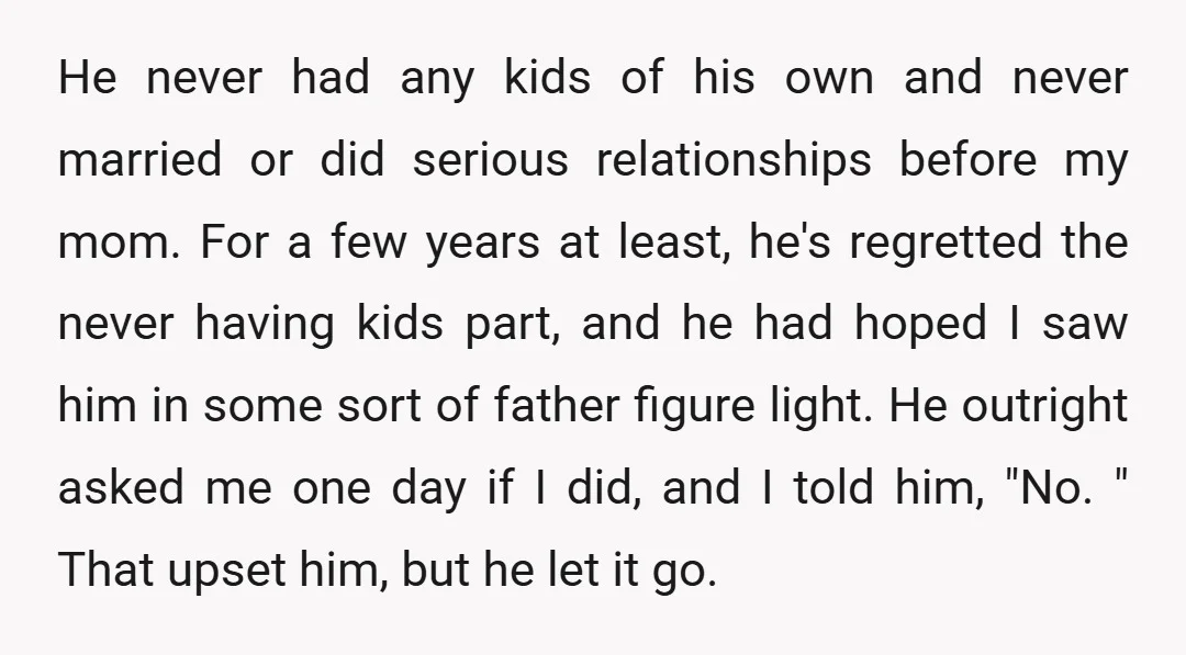He never had any kids of his own and never married or did serious relationships before my mom. For a few years at least, he's regretted the never having kids...