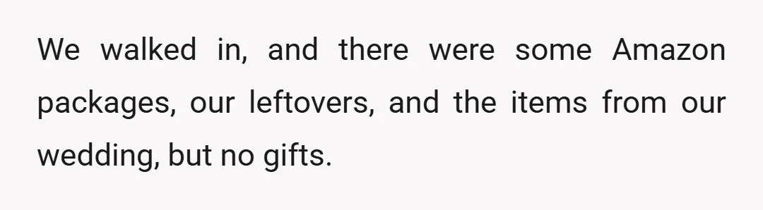 We walked in, and there were some Amazon packages, our leftovers, and the items from our wedding, but no gifts.