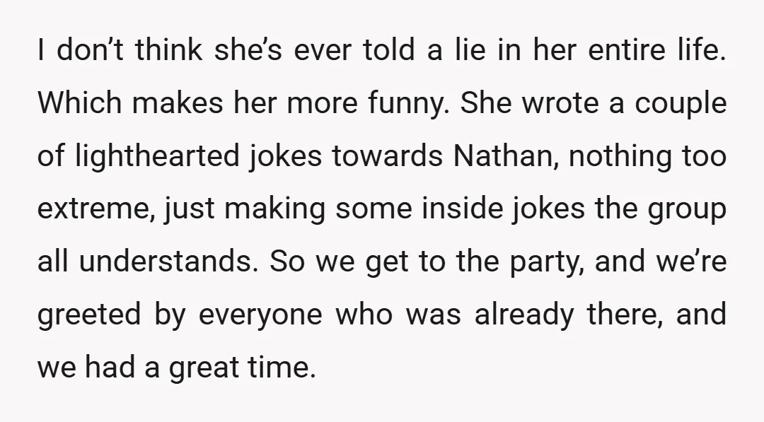 I don’t think she’s ever told a lie in her entire life. Which makes her more funny. She wrote a couple of lighthearted jokes towards Nathan, nothing too extreme, just...