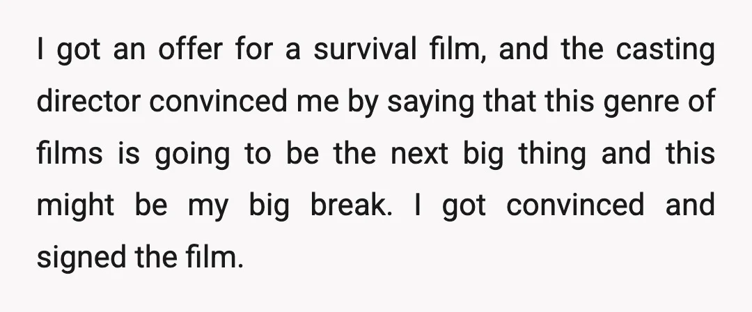 I got an offer for a survival film, and the casting director convinced me by saying that this genre of films is going to be the next big thing and...
