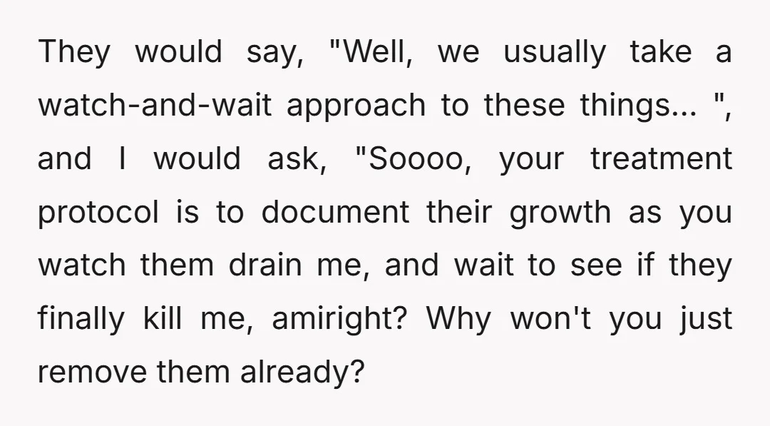 They would say, "Well, we usually take a watch-and-wait approach to these things...", and I would ask, "Soooo, your treatment protocol is to document their growth as you watch them...