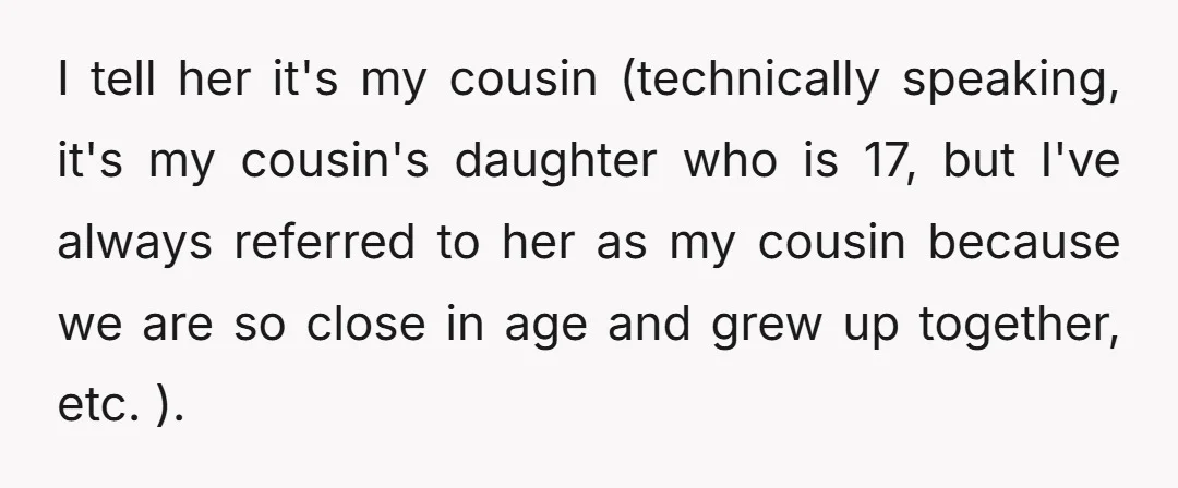 I tell her it's my cousin (technically speaking, it's my cousin's daughter who is 17, but I've always referred to her as my cousin because we are so close in...
