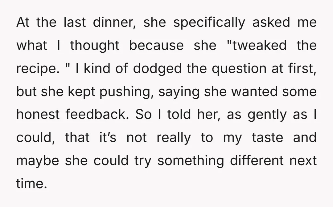 At the last dinner, she specifically asked me what I thought because she "tweaked the recipe. " I kind of dodged the question at first, but she kept pushing, saying...