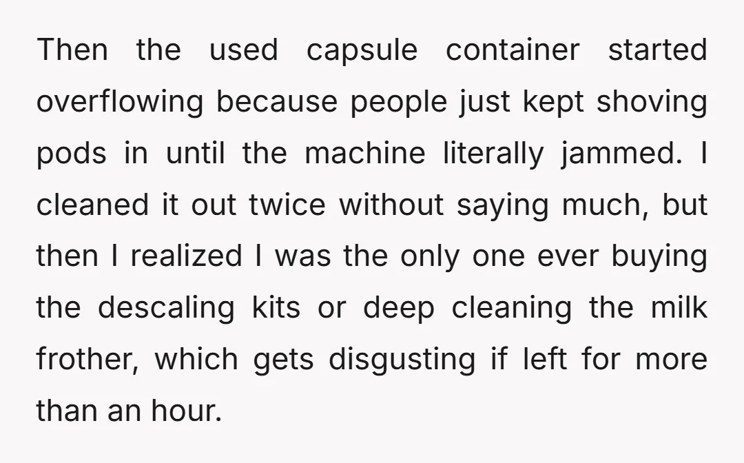 Then the used capsule container started overflowing because people just kept shoving pods in until the machine literally jammed. I cleaned it out twice without saying much, but then I...
