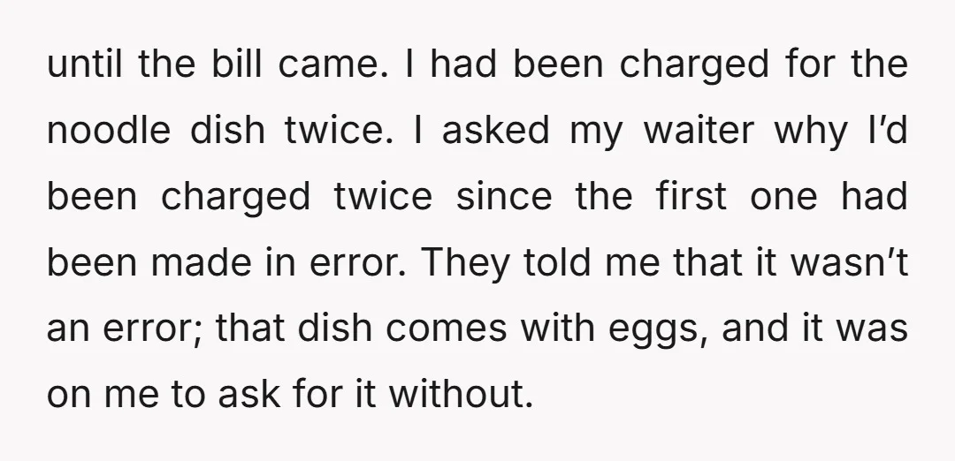 until the bill came. I had been charged for the noodle dish twice. I asked my waiter why I’d been charged twice since the first one had been made in...