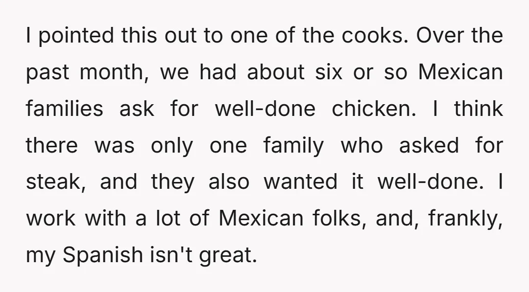 I pointed this out to one of the cooks. Over the past month, we had about six or so Mexican families ask for well-done chicken. I think there was only...