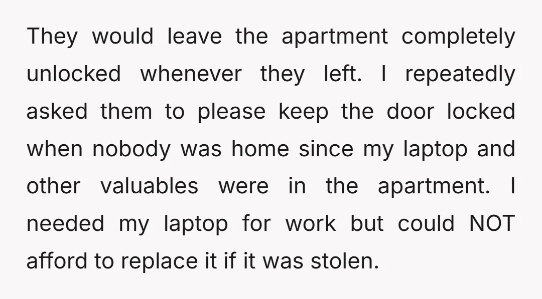 They would leave the apartment completely unlocked whenever they left. I repeatedly asked them to please keep the door locked when nobody was home since my laptop and other valuables...
