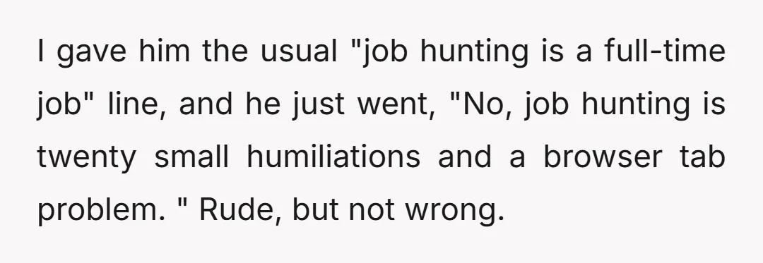 I gave him the usual "job hunting is a full-time job" line, and he just went, "No, job hunting is twenty small humiliations and a browser tab problem. " Rude,...