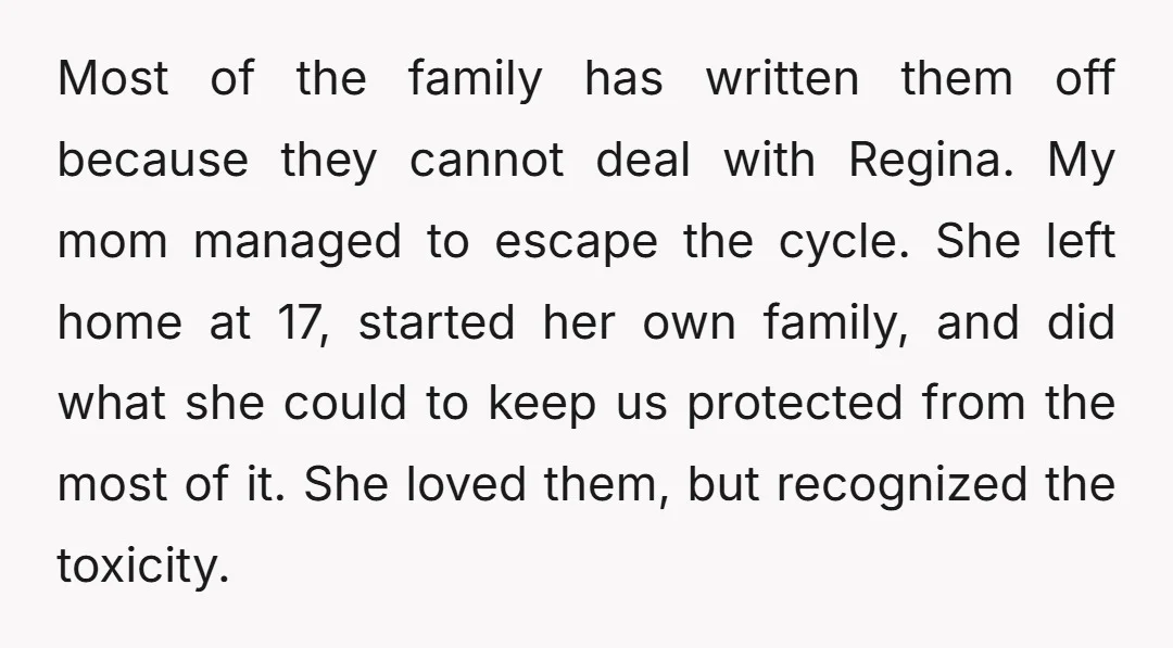 Most of the family has written them off because they cannot deal with Regina. My mom managed to escape the cycle. She left home at 17, started her own family,...
