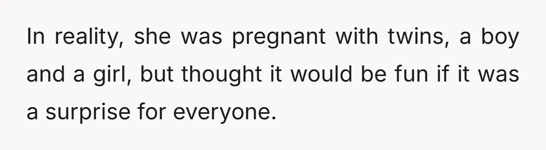 In reality, she was pregnant with twins, a boy and a girl, but thought it would be fun if it was a surprise for everyone.