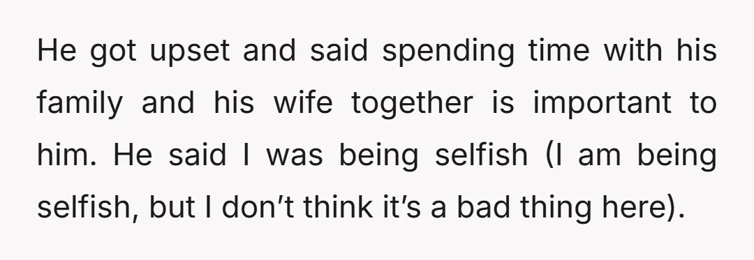 He got upset and said spending time with his family and his wife together is important to him. He said I was being selfish (I am being selfish, but I...