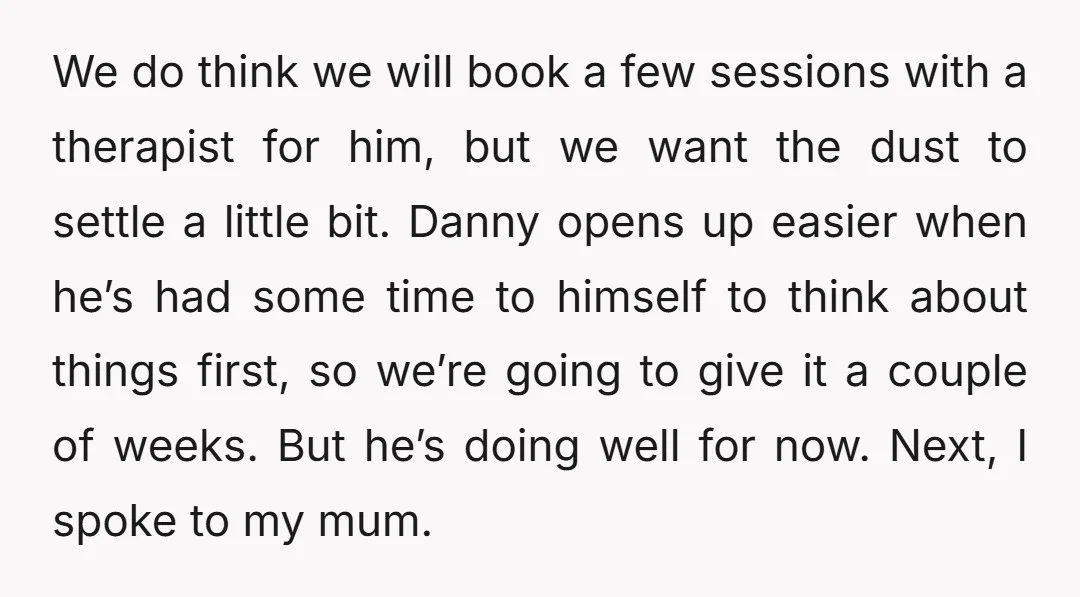 We do think we will book a few sessions with a therapist for him, but we want the dust to settle a little bit. Danny opens up easier when he’s...