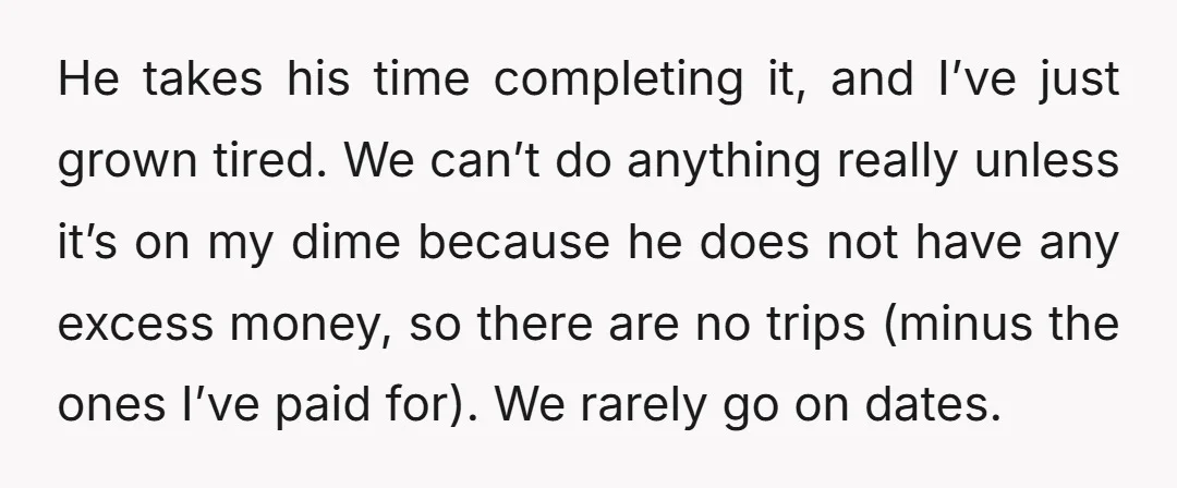 He takes his time completing it, and I’ve just grown tired. We can’t do anything really unless it’s on my dime because he does not have any excess money, so...