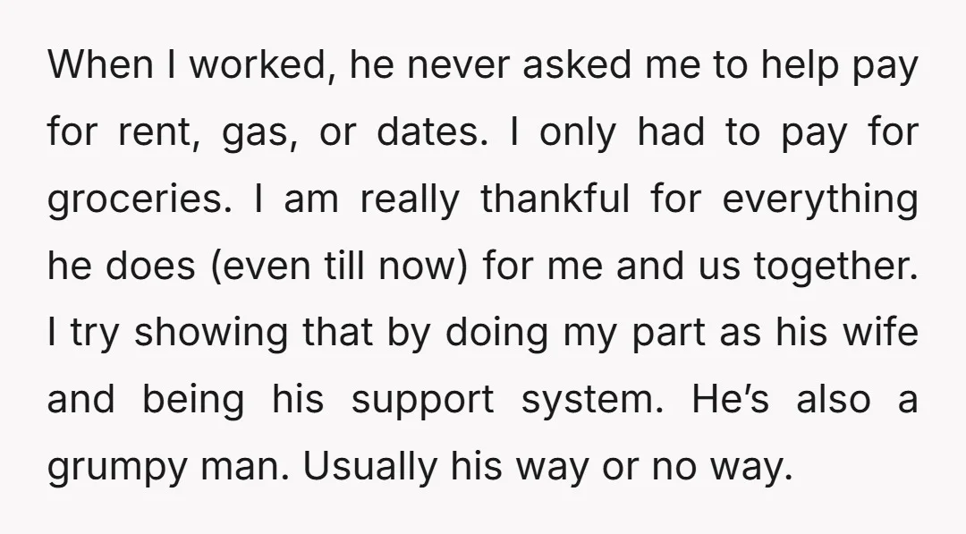 When I worked, he never asked me to help pay for rent, gas, or dates. I only had to pay for groceries. I am really thankful for everything he does...
