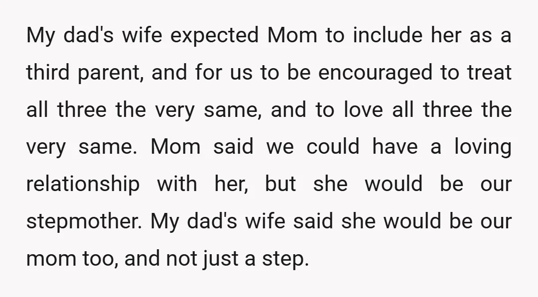 My dad's wife expected Mom to include her as a third parent, and for us to be encouraged to treat all three the very same, and to love all three...