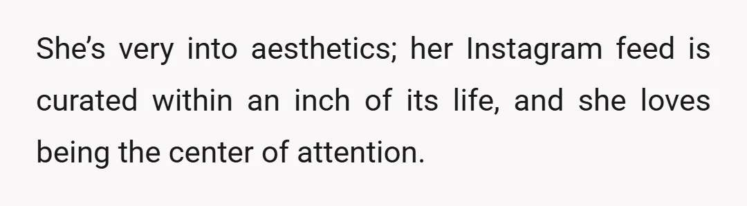 She’s very into aesthetics; her Instagram feed is curated within an inch of its life, and she loves being the center of attention.