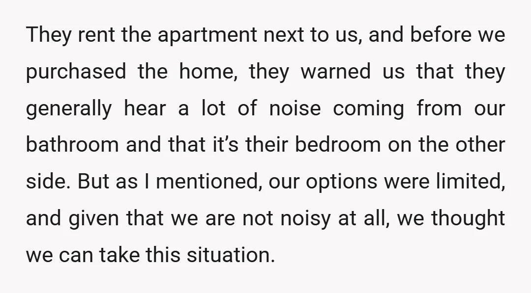 They rent the apartment next to us, and before we purchased the home, they warned us that they generally hear a lot of noise coming from our bathroom and that...