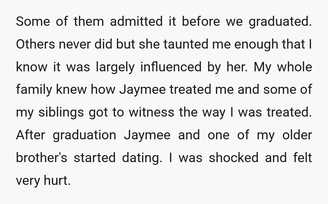 Some of them admitted it before we graduated. Others never did but she taunted me enough that I know it was largely influenced by her. My whole family knew how...