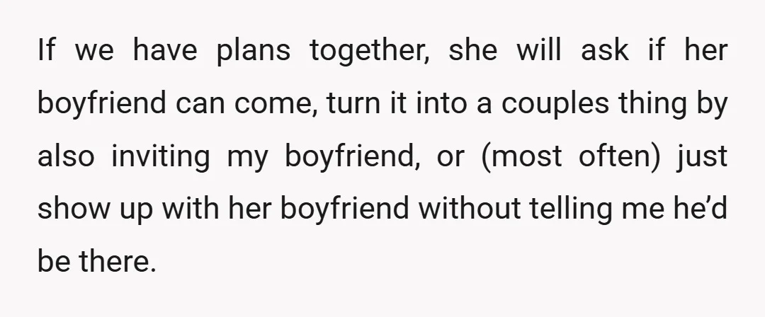 If we have plans together, she will ask if her boyfriend can come, turn it into a couples thing by also inviting my boyfriend, or (most often) just show up...