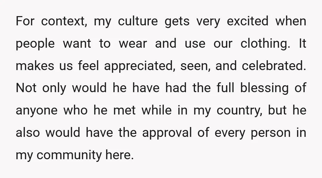 For context, my culture gets very excited when people want to wear and use our clothing. It makes us feel appreciated, seen, and celebrated. Not only would he have had...