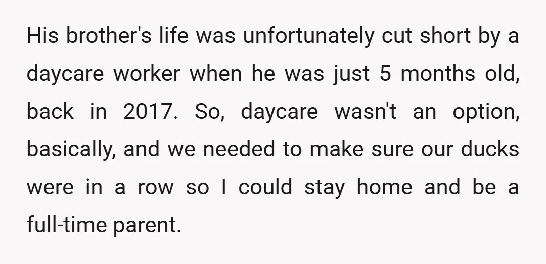 His brother's life was unfortunately cut short by a daycare worker when he was just 5 months old, back in 2017. So, daycare wasn't an option, basically, and we needed...