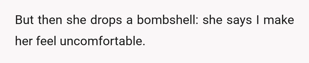 But then she drops a bombshell: she says I make her feel uncomfortable.