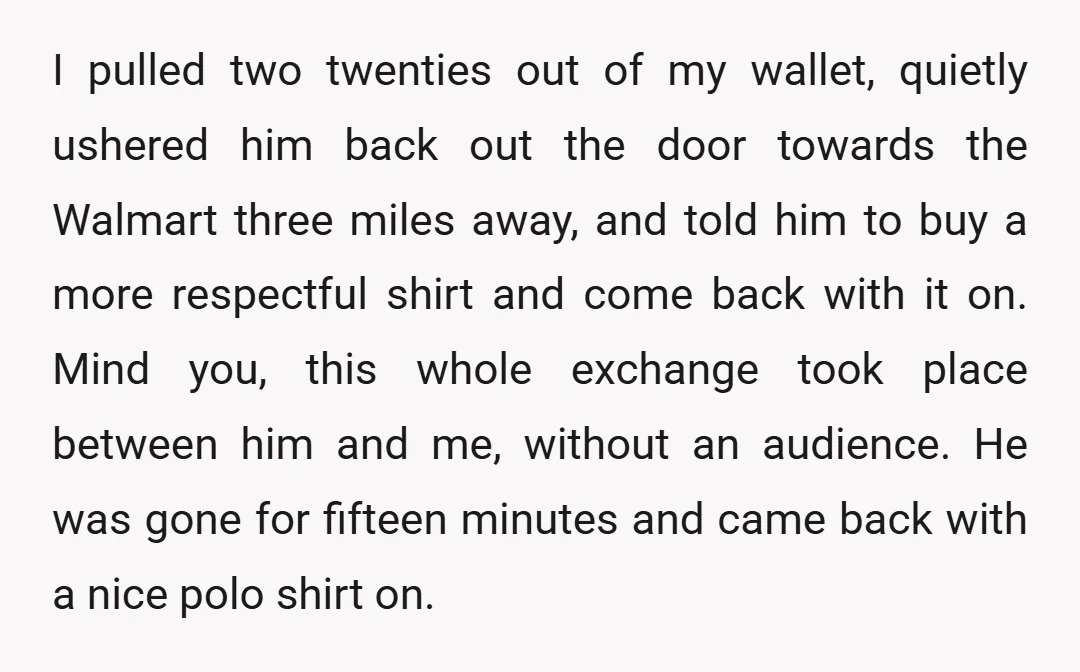 I pulled two twenties out of my wallet, quietly ushered him back out the door towards the Walmart three miles away, and told him to buy a more respectful shirt...