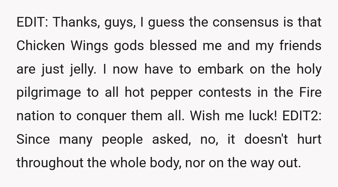 EDIT: Thanks, guys, I guess the consensus is that Chicken Wings gods blessed me and my friends are just jelly. I now have to embark on the holy pilgrimage to...