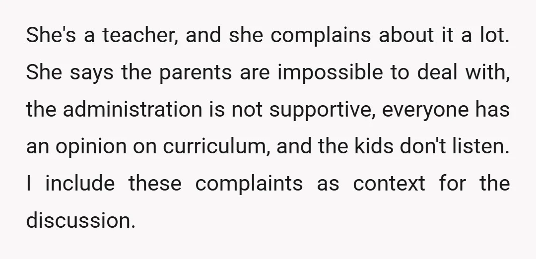 She's a teacher, and she complains about it a lot. She says the parents are impossible to deal with, the administration is not supportive, everyone has an opinion on curriculum,...