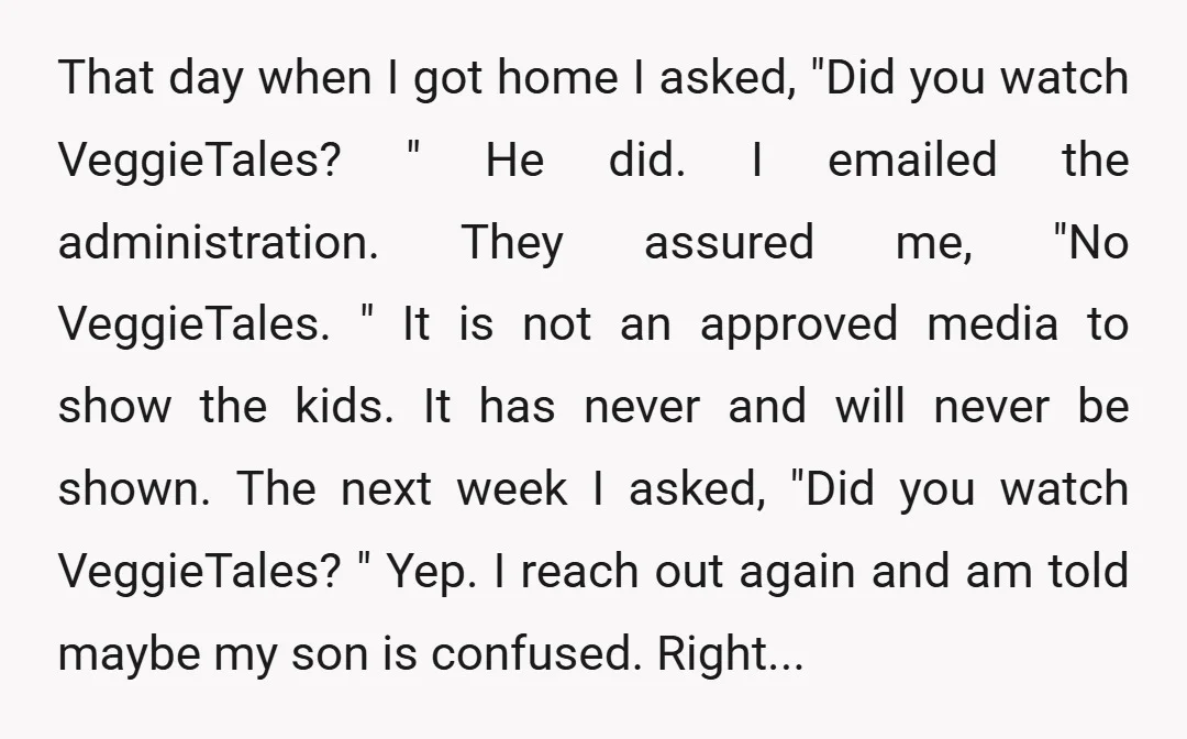 That day when I got home I asked, "Did you watch VeggieTales? " He did. I emailed the administration. They assured me, "No VeggieTales. " It is not an approved...