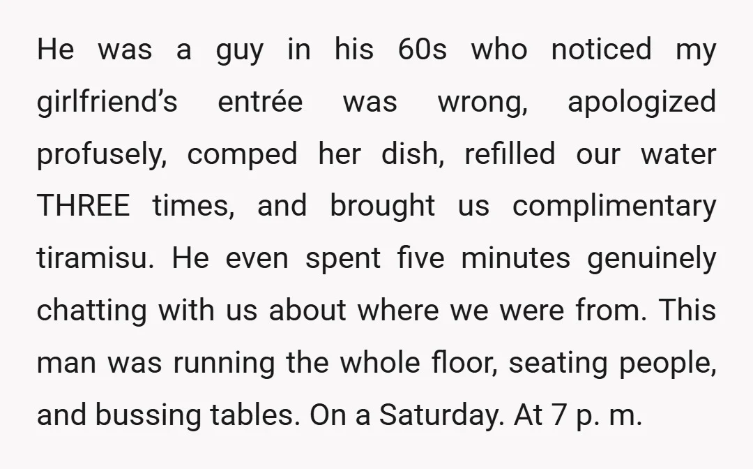 He was a guy in his 60s who noticed my girlfriend’s entrée was wrong, apologized profusely, comped her dish, refilled our water THREE times, and brought us complimentary tiramisu. He...