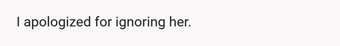I apologized for ignoring her.