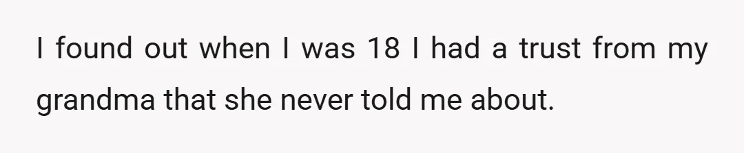 I found out when I was 18 I had a trust from my grandma that she never told me about.