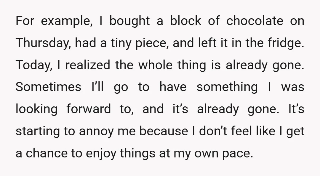For example, I bought a block of chocolate on Thursday, had a tiny piece, and left it in the fridge. Today, I realized the whole thing is already gone. Sometimes...