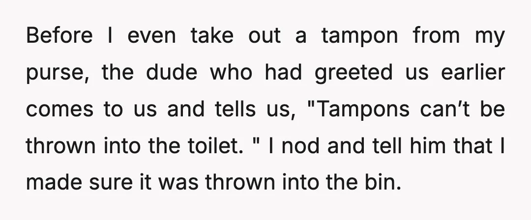 Before I even take out a tampon from my purse, the dude who had greeted us earlier comes to us and tells us, "Tampons can’t be thrown into the toilet....