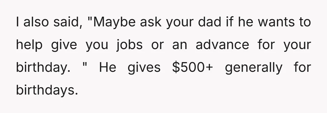 I also said, "Maybe ask your dad if he wants to help give you jobs or an advance for your birthday. " He gives $500+ generally for birthdays.