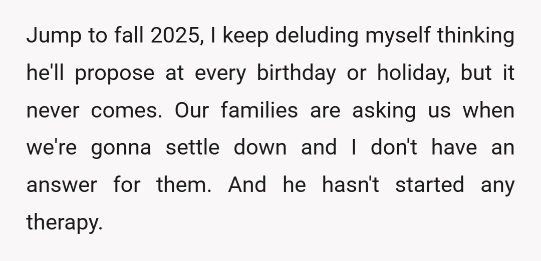 Jump to fall 2025, I keep deluding myself thinking he'll propose at every birthday or holiday, but it never comes. Our families are asking us when we're gonna settle down...