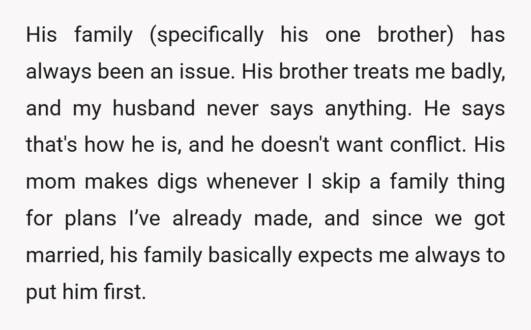 His family (specifically his one brother) has always been an issue. His brother treats me badly, and my husband never says anything. He says that's how he is, and he...