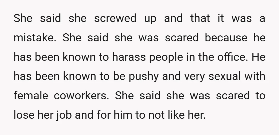 She said she screwed up and that it was a mistake. She said she was scared because he has been known to harass people in the office. He has been...
