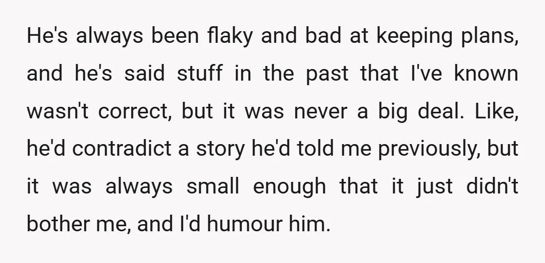 He's always been flaky and bad at keeping plans, and he's said stuff in the past that I've known wasn't correct, but it was never a big deal. Like, he'd...