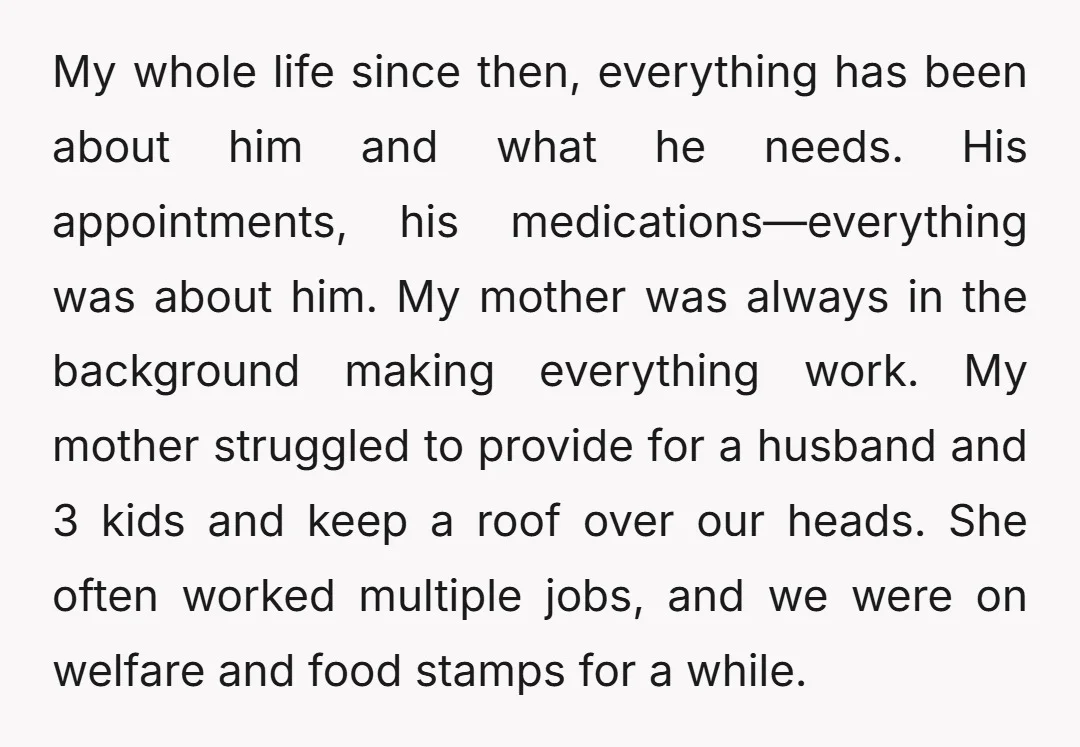 My whole life since then, everything has been about him and what he needs. His appointments, his medications—everything was about him. My mother was always in the background making everything...