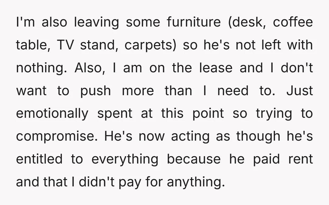 I'm also leaving some furniture (desk, coffee table, TV stand, carpets) so he's not left with nothing. Also, I am on the lease and I don't want to push more...