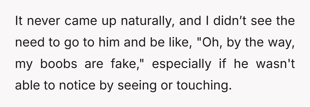 It never came up naturally, and I didn’t see the need to go to him and be like, "Oh, by the way, my boobs are fake," especially if he wasn't...