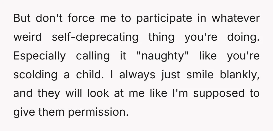 But don't force me to participate in whatever weird self-deprecating thing you're doing. Especially calling it "naughty" like you're scolding a child. I always just smile blankly, and they will...