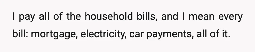 I pay all of the household bills, and I mean every bill: mortgage, electricity, car payments, all of it.