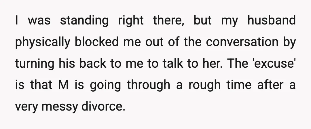 I was standing right there, but my husband physically blocked me out of the conversation by turning his back to me to talk to her. The 'excuse' is that M...